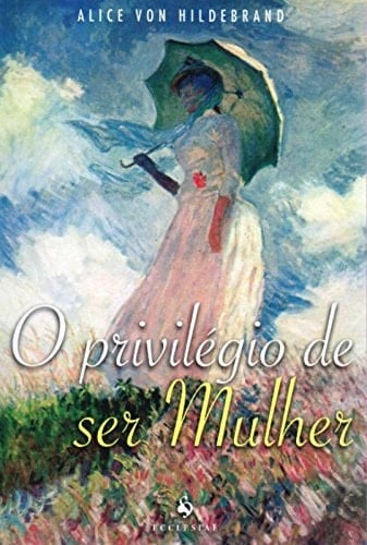 O Privilégio de Ser Mulher - Alice von Hildebrand