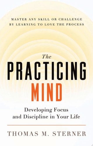 The Practicing Mind Developing Focus and Discipline in Your Life : Master Any Skill Or Challenge by Learning to Love the Process - Thomas M. Sterner · 2012