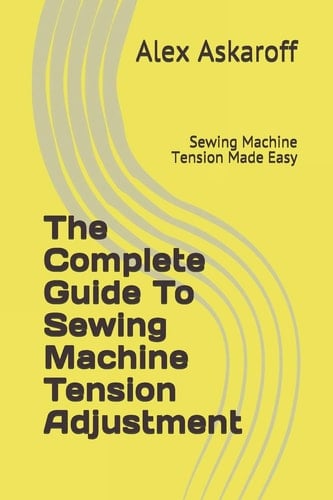 The Complete Guide To Sewing Machine Tension Adjustment: Sewing Machine Tension Made Easy (Sewing Machine Pioneer Series) - Alex Askaroff • 2019