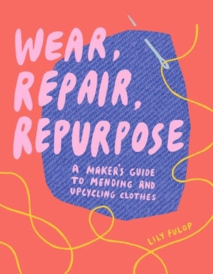Wear, Repair, Repurpose A Maker's Guide to Mending and Upcycling Clothes - Lily Fulop · 2020