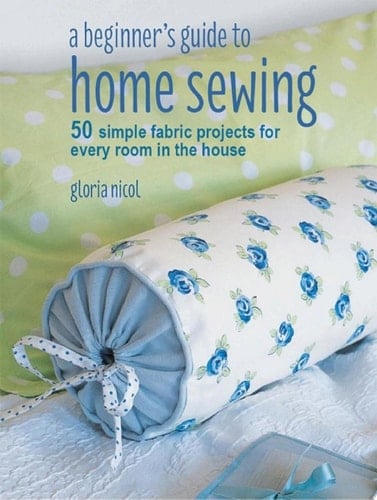 A Beginner's Guide to Home Sewing 50 simple fabric projects for every room in the house - Gloria Nicol · 2018