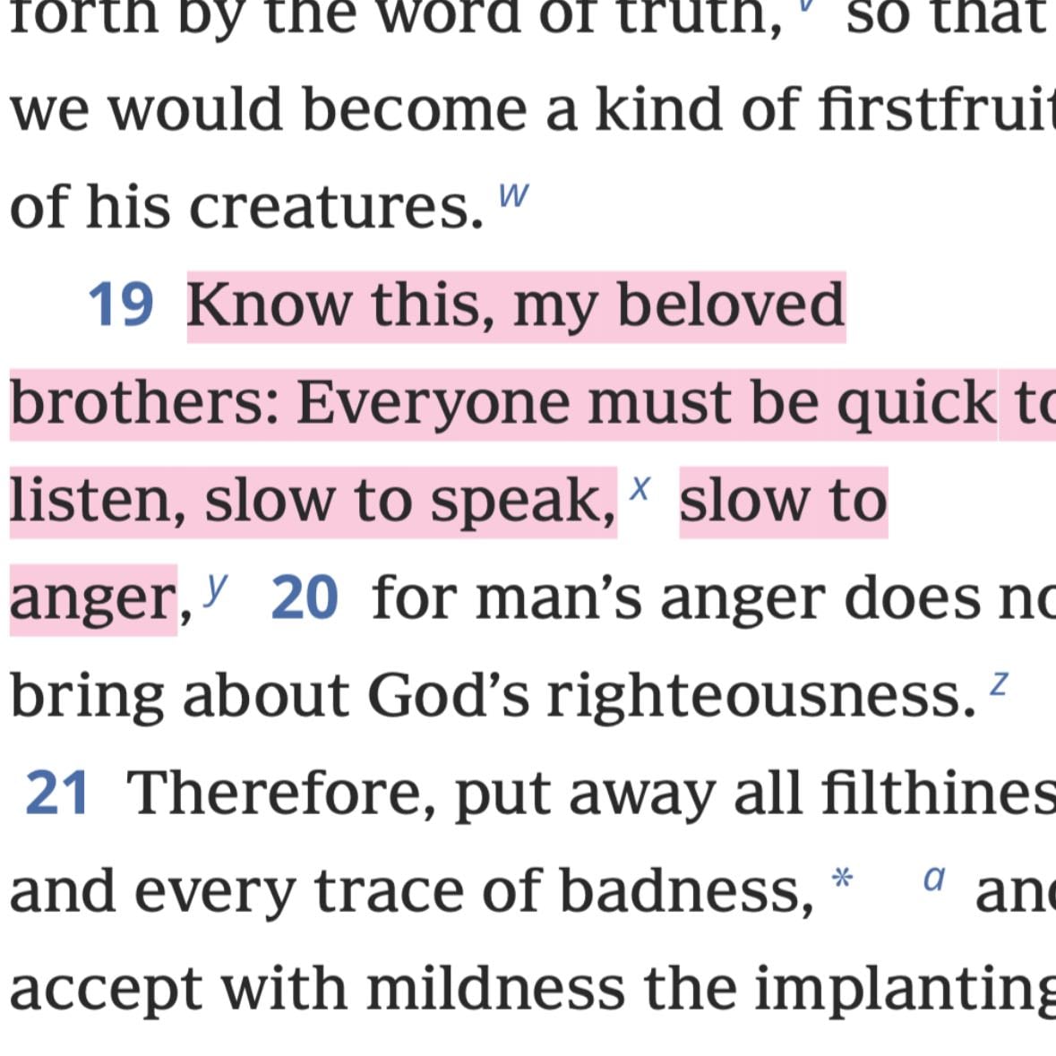 James 1:19 - Know this, my beloved brothers: Everyone must be quick to listen, slow to speak, * slow to anger,