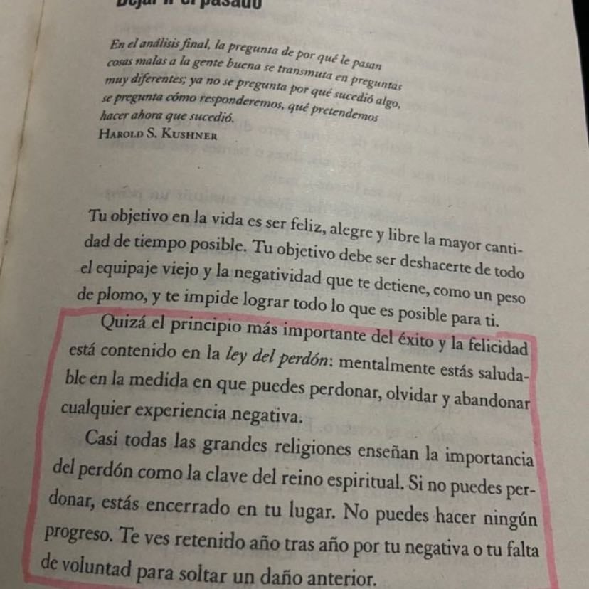 Quizá el principio más importante del éxito y la felicidad está contenido en la ley del perdón: mentalmente «stás saludable en la medida en que puedes perdonar, olvidar y abandonar cualquier experiencia negativa. Casi todas las grandes religiones enseñan la importancia del perdón como la clave del reino espiritual. Si no puedes per-donar, estás encerrado en tu lugar. No puedes hacer ningún progreso. Te ves retenido año tras año por tu negativa o tu falta de voluntad para soltar un daño anterior.
