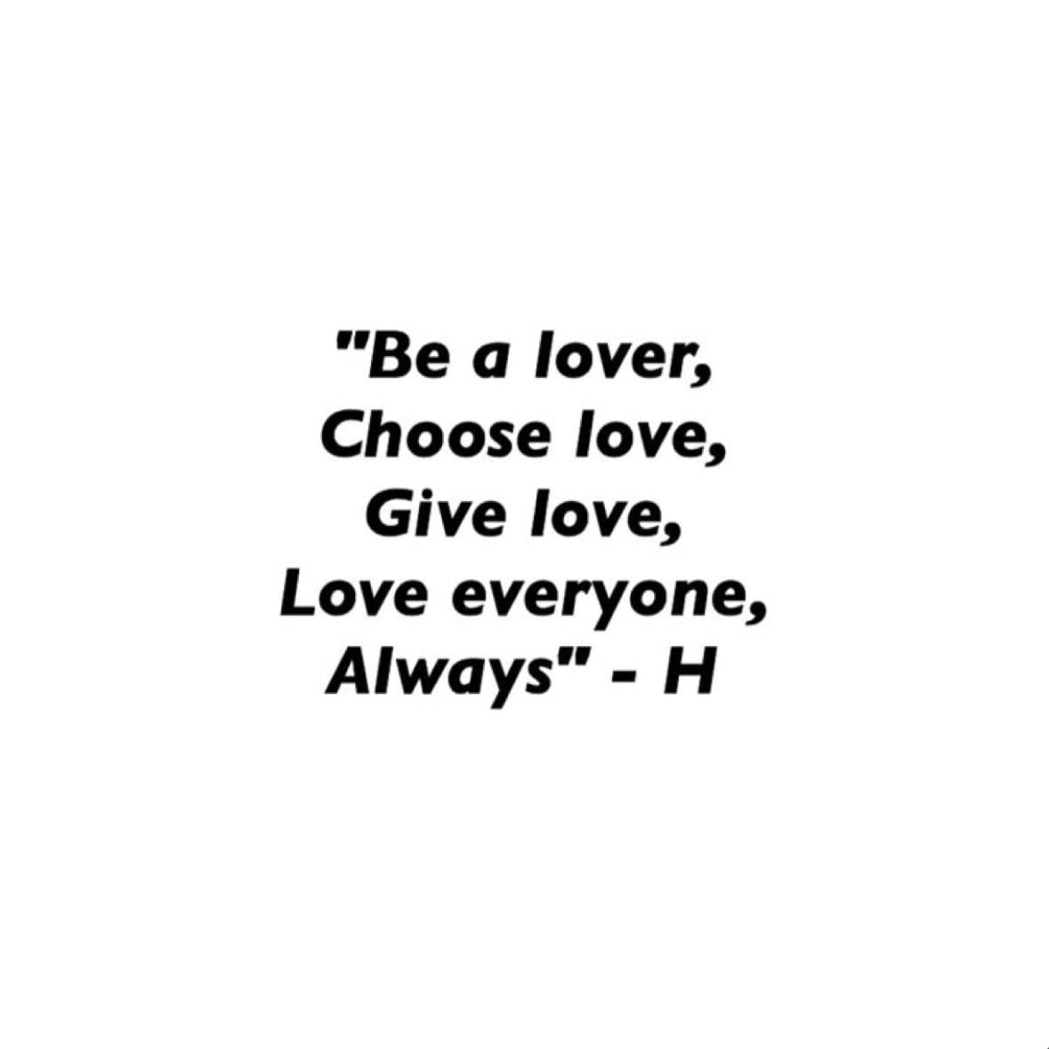 “Be a lover, choose love, give love, love everyone, always” - this is another one of my favourite quotes because I always believe that everyone should be kind to everyone and just be loving. this shows the kind of person Harry is, kind and loving, and by this I’ve always believed to be the same💗💗