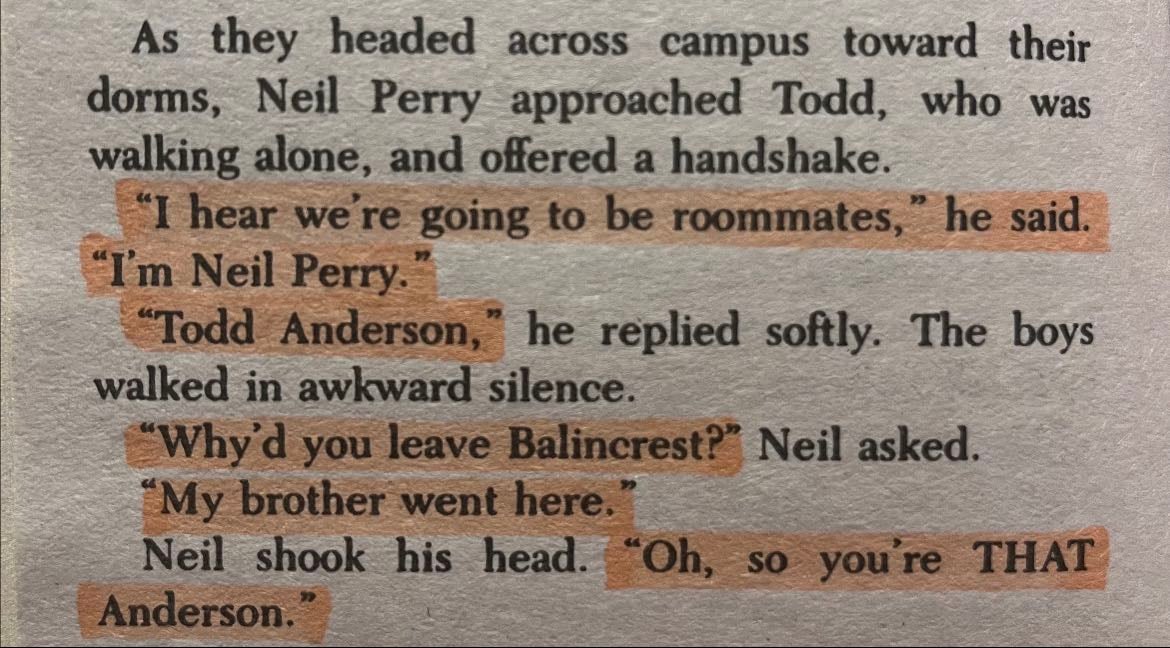 Page 12 - As they headed across campus toward their dorms, Neil Perry approached Todd, who was walking alone and offered a handshake
“I hear we’re going to be roommates,” he said.
“I’m Neil Perry”
“Todd Anderson,” he replied softly. The boys walked in awkward silence.
“Why’d you leave Balincrest?” Neil aseked.
“My brother went here.”
Neil shook his head. “Oh, So you’re THAT Anderson.”