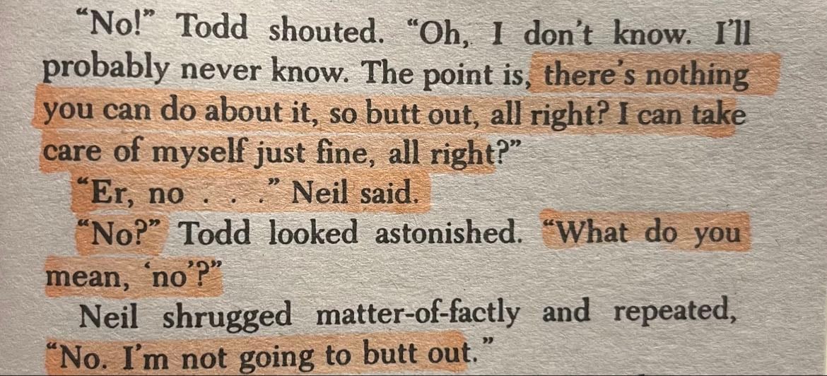 Page 65 - “The point is, there’s nothing you can do about it, so butt out, all right? I can take care of myself just fine, all right?”
“Er, no…” Neil said.
“No?” Todd looked astonished. “What do you mean ‘no’?”
Neil shrugged matter-of-factly and repeated,
“No, I’m not going to butt out.”