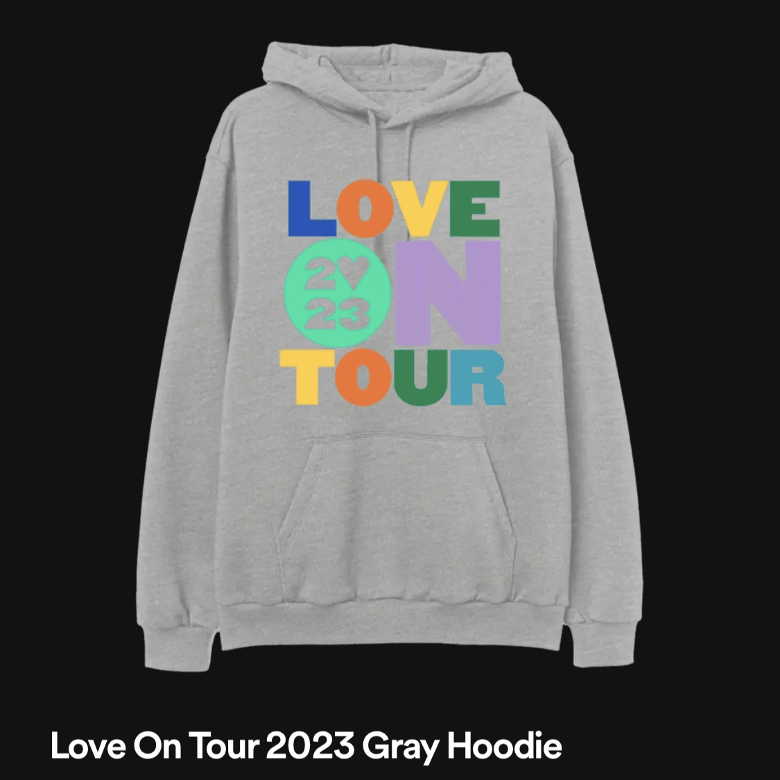 Love on tour 2023 gray hoodie - https://shop.spotify.com/en/artist/6KImCVD70vtIoJWnq6nGn3/product/love-on-tour-2023-grey-hoody?utm_source=spotify&utm_medium=app-artistprofile&utm_term=00a46640f230969103154f89ae979f841670858d7ed07cdf8c632c&unknownLocaleDetected=true