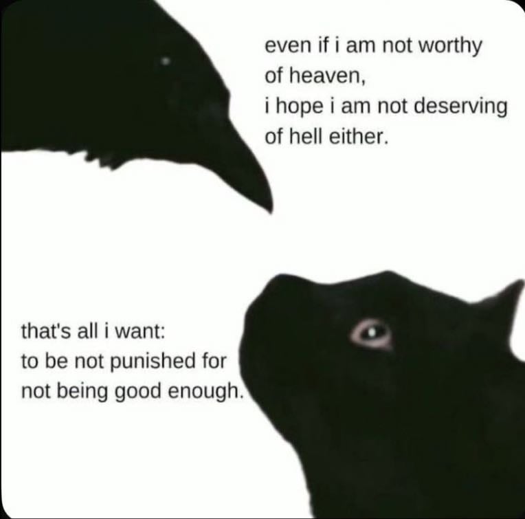 unknown - ”even if i am not worthy of heaven, i hope i am not deserving of hell either. that’s all i want: to not be punished for not being good enough.”