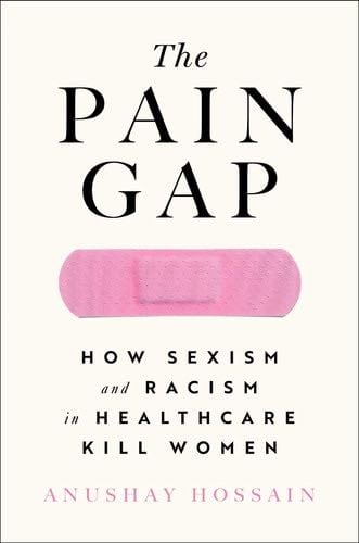 The Pain Gap: How Sexism and Racism in Healthcare Kill Women - Anushay Hossain · 2021