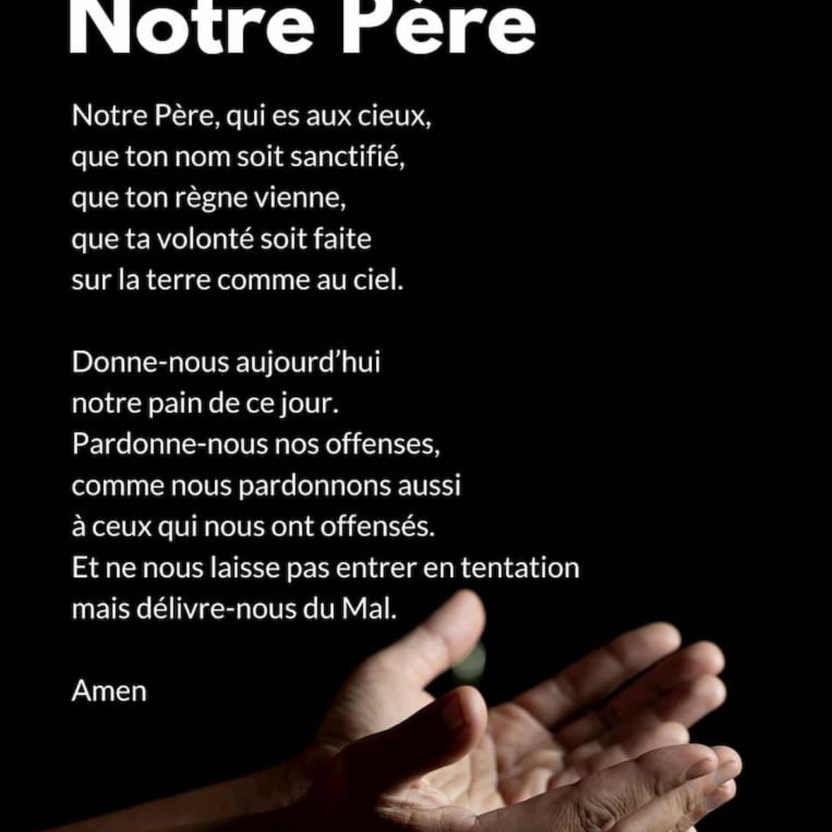 Prière notre père - Notre Père qui es aux cieux, que ton nom soit sanctifié, que ton règne vienne, que ta volonté soit faite sur la terre comme au ciel. Donne-nous aujourd'hui notre pain de ce jour. comme nous pardonnons aussi à ceux qui nous ont offensés. Et ne nous laisse pas entrer en tentation, mais délivre-nous du mal
Amen